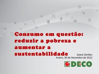 Consumo em questão:
reduzir a pobreza e
aumentar a
Joana Simões
sustentabilidade
Aveiro, 30 de Novembro de 2013

 