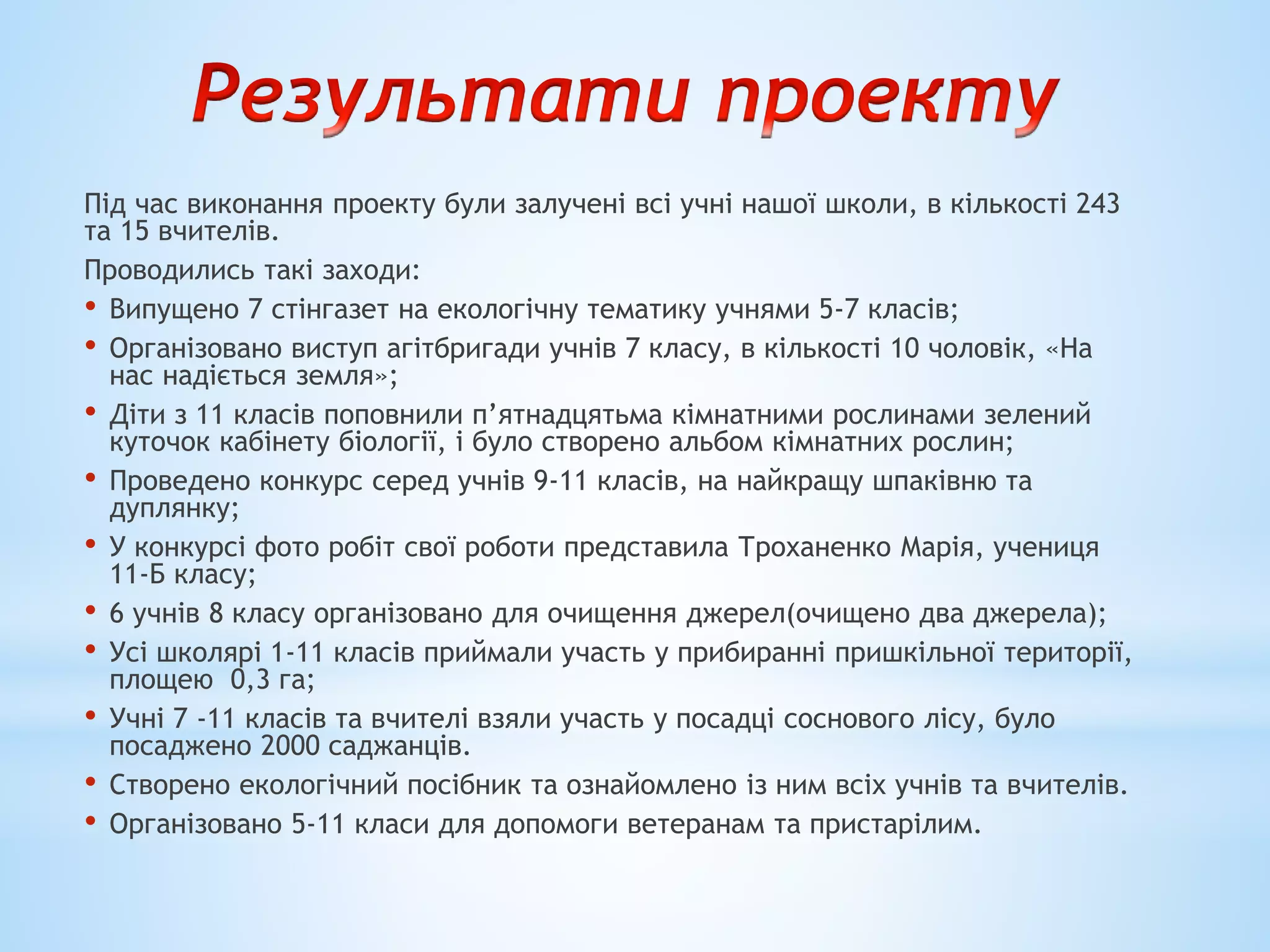 Під час виконання проекту були залучені всі учні нашої школи, в кількості 243
та 15 вчителів.
Проводились такі заходи:
• Випущено 7 стінгазет на екологічну тематику учнями 5-7 класів;
• Організовано виступ агітбригади учнів 7 класу, в кількості 10 чоловік, «На
нас надіється земля»;
• Діти з 11 класів поповнили п’ятнадцятьма кімнатними рослинами зелений
куточок кабінету біології, і було створено альбом кімнатних рослин;
• Проведено конкурс серед учнів 9-11 класів, на найкращу шпаківню та
дуплянку;
• У конкурсі фото робіт свої роботи представила Троханенко Марія, учениця
11-Б класу;
• 6 учнів 8 класу організовано для очищення джерел(очищено два джерела);
• Усі школярі 1-11 класів приймали участь у прибиранні пришкільної території,
площею 0,3 га;
• Учні 7 -11 класів та вчителі взяли участь у посадці соснового лісу, було
посаджено 2000 саджанців.
• Створено екологічний посібник та ознайомлено із ним всіх учнів та вчителів.
• Організовано 5-11 класи для допомоги ветеранам та пристарілим.
 
