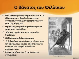 Ο κάνατοσ του Φιλίππου
 Μια καλοκαιριάτικθ νφχτα του 336 π.Χ., ο
Φίλιπποσ και θ βαςιλικι οικογζνεια
ςυγκεντρϊνονται για να γιορτάςουν τον
γάμο τθσ κόρθσ του.
 Ο βαςιλιάσ ςταματά ςτθν είςοδο για να
χαιρετιςει το πλικοσ.
 Κάποιοσ ορμάει και τον τραυματίηει
κανάςιμα.
 Ο Φίλιπποσ πεκαίνει ακαριαία.
 Ο δολοφόνοσ ςκοτϊκθκε επί τόπου, πριν
τον βαςανίςουν και του αποςπάςουν τα
ονόματα των υψθλά ιςταμζνων
ςυνεργϊν του.
 Ενιργθςε μόνοσ του, ι επρόκειτο για
ςυνωμοςία;

history-pages.blogspot.gr

 