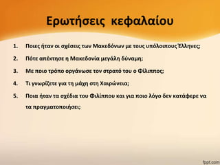 Ερωτιςεισ κεφαλαίου
1.

Ποιεσ ιταν οι ςχζςεισ των Μακεδόνων με τουσ υπόλοιπουσ Ζλλθνεσ;

2.

Πότε απζκτθςε θ Μακεδονία μεγάλθ δφναμθ;

3.

Με ποιο τρόπο οργάνωςε τον ςτρατό του ο Φίλιπποσ;

4.

Τι γνωρίηετε για τθ μάχθ ςτθ Χαιρϊνεια;

5.

Ποια ιταν τα ςχζδια του Φιλίππου και για ποιο λόγο δεν κατάφερε να
τα πραγματοποιιςει;

 