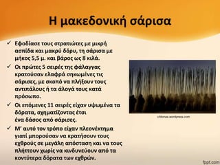 Η μακεδονικι ςάριςα
 Εφοδίαςε τουσ ςτρατιϊτεσ με μικρι
αςπίδα και μακρφ δόρυ, τθ ςάριςα με
μικοσ 5,5 μ. και βάροσ ωσ 8 κιλά.
 Οι πρϊτεσ 5 ςειρζσ τθσ φάλαγγασ
κρατοφςαν ελαφρά ςθκωμζνεσ τισ
ςάριςεσ, με ςκοπό να πλιξουν τουσ
αντιπάλουσ ι τα άλογά τουσ κατά
πρόςωπο.
 Οι επόμενεσ 11 ςειρζσ είχαν υψωμζνα τα
δόρατα, ςχθματίηοντασ ζτςι
ζνα δάςοσ από ςάριςεσ.
 Μ’ αυτό τον τρόπο είχαν πλεονζκτθμα
γιατί μποροφςαν να κρατιςουν τουσ
εχκροφσ ςε μεγάλθ απόςταςθ και να τουσ
πλιττουν χωρίσ να κινδυνεφουν από τα
κοντφτερα δόρατα των εχκρϊν.

chilonas.wordpress.com

 