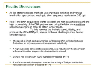 Pacific Biosciences


All the aforementioned methods use enzymatic activities and various
termination approaches, leading to short sequence reads (max. 350 bp)



Real-Time DNA sequencing wants to exploit the high catalytic rates and the
high processivity of the DNA polymerase, using the latter as a real-time
sequencing engine in order to obtain longer reads.
To fully harness the intrinsic speed, fidelity, and
processivity of the DNApol , several technical challenges must be met
simultaneously:


The speed at which each polymerase synthesizes DNA exhibits stochastic
fluctuation, so polymerases must be observed individually



A high nucleotide concentration is required, so a reduction in the observation
volume which allow single-molecule detection is needed



DNApol has to work with 100% fluorescently labeled dNTPs



A surface chemistry is required to retain the activity of DNApol and inhibits
nonspecific absorption of labeled dNTPs

 