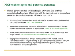 NGS technologies and personal genomes


Human genome studies aim to catalogue SNPs and SVs and their
association to phenotypic differences, with the eventual goal of personalized
genomics for medical purposes > Pharmacogenomics


Somatic mutations associated with acute myeloid leukemia have been identified
using Illumina/Solexa (Ley T.J. et al. 2008 Nature)



Elucidation of both allelic variants in a family with a recessive form of Charcotmarie-Tooth disease using the SOLiD platform (Lupsky J.R. et al. in press N.Engl.J.Med.)



The Cancer Genome Atlas aims at discovering SNPs and SVs associated with
major cancers (The Cancer Genome Atlas Research Network, 2011 Nature)



Beijing Genomics Institute (BGI) is working on the “1000 Plant & Animal
Reference Genomes Project" aiming at generating reference genomes for 1,000
economically and scientifically important plant/animal species. They use
Illumina/Solexa and SOLiD platforms

 