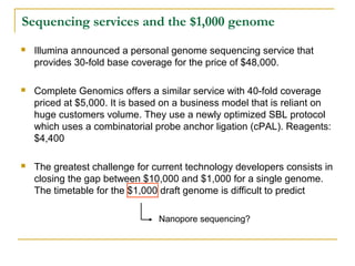 Sequencing services and the $1,000 genome


Illumina announced a personal genome sequencing service that
provides 30-fold base coverage for the price of $48,000.



Complete Genomics offers a similar service with 40-fold coverage
priced at $5,000. It is based on a business model that is reliant on
huge customers volume. They use a newly optimized SBL protocol
which uses a combinatorial probe anchor ligation (cPAL). Reagents:
$4,400



The greatest challenge for current technology developers consists in
closing the gap between $10,000 and $1,000 for a single genome.
The timetable for the $1,000 draft genome is difficult to predict
Nanopore sequencing?

 