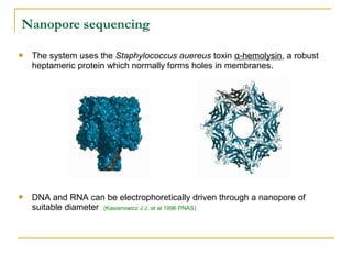 Nanopore sequencing


The system uses the Staphylococcus auereus toxin α-hemolysin, a robust
heptameric protein which normally forms holes in membranes.



DNA and RNA can be electrophoretically driven through a nanopore of
suitable diameter (Kasianowicz J.J. et al 1996 PNAS)

 