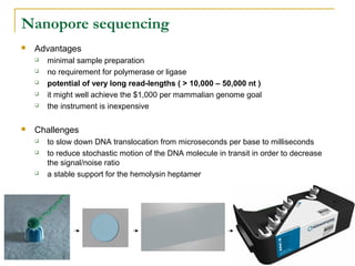 Nanopore sequencing


Advantages








minimal sample preparation
no requirement for polymerase or ligase
potential of very long read-lengths ( > 10,000 – 50,000 nt )
it might well achieve the $1,000 per mammalian genome goal
the instrument is inexpensive

Challenges





to slow down DNA translocation from microseconds per base to milliseconds
to reduce stochastic motion of the DNA molecule in transit in order to decrease
the signal/noise ratio
a stable support for the hemolysin heptamer

 