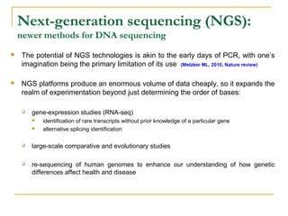 Next-generation sequencing (NGS):
newer methods for DNA sequencing


The potential of NGS technologies is akin to the early days of PCR, with one’s
imagination being the primary limitation of its use (Metzker ML, 2010, Nature review)



NGS platforms produce an enormous volume of data cheaply, so it expands the
realm of experimentation beyond just determining the order of bases:


gene-expression studies (RNA-seq)



identification of rare transcripts without prior knowledge of a particular gene
alternative splicing identification



large-scale comparative and evolutionary studies



re-sequencing of human genomes to enhance our understanding of how genetic
differences affect health and disease

 