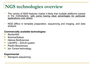 NGS technologies overview


The variety of NGS features makes it likely that multiple platforms coexist
in the marketplace, with some having clear advantages for particular
applications over others



NGS differs in template preparation, sequencing and imaging, and data
analysis

Commercially available technologies:

Roche/454

Illumina/Solexa

Helicos BioSciences

Life/APG – SOLiD system

Pacific Biosciences

Ion Torrent technology
Experimental

Nanopore sequencing

 