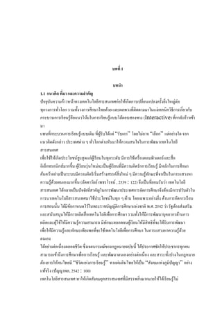 บทที่ 1
บทนา
1.1 แนวคิด ทีมา และความสาคัญ
่
ปั จจุบนความก้าวหน้าทางเทคโนโลยีสารสนเทศก่อให้เกิดการเปลี่ยนแปลงครั้งยิงใหญ่ต่อ
ั
่
ทุกวงการทัวโลก รวมทั้งวงการศึกษาไทยด้วย และผลพวงที่ติดตามมาในแง่เทคนิควิธีการเกี่ยวกับ
่
กระบวนการเรี ยนรู้คือแนวโน้มในการเรี ยนรู้แบบโต้ตอบสองทาง (Interactive) ที่กาลังก้าวเข้า
มา
แทนที่กระบวนการเรี ยนรู้แบบเดิม ที่ผรับได้แต่ “รับเอา” โดยไม่อาจ “เลือก” แต่อย่างใด จาก
ู้
แนวคิดดังกล่าว ประเทศต่าง ๆ ทัวโลกต่างหันมาให้ความสนใจในการพัฒนาเทคโนโลยี
่
สารสนเทศ
เพื่อใช้ให้เกิดประโยชน์สูงสุ ดแก่ผเู ้ รี ยนในทุกระดับ มีการใช้เครื่ องคอมพิวเตอร์และสื่ อ
อิเล็กทรอนิกส์มากขึ้น ผูเ้ รี ยนรุ่ นใหม่จะเป็ นผูเ้ รี ยนที่มีความคิดรักการเรี ยนรู ้ มีหลักในการศึกษา
ค้นคว้าอย่างเป็ นระบบมีความคิดริ เริ่ มสร้างสรรค์สิ่งใหม่ ๆ มีความรู้ทกษะที่จาเป็ นในการแสวงหา
ั
ความรู ้ดวยตนเองมากขึ้น (ลัดดาวัลย์ เพชรโรจน์ , 2539 : 122) จึงเป็ นที่ยอมรับว่า เทคโนโลยี
้
สารสนเทศ ได้กลายเป็ นปัจจัยที่สาคัญในการพัฒนาประเทศการจัดการศึกษาจึงต้องมีการปรับตัวใน
การนาเทคโนโลยีสารสนเทศมาใช้ประโยชน์ในทุก ๆ ด้าน โดยเฉพาะอย่างยิง ด้านการจัดการเรี ยน
่
การสอนนั้น ได้มีขอกาหนดไว้ในพระราชบัญญัติการศึกษาแห่งชาติ พ.ศ. 2542 ว่า รัฐต้องส่ งเสริ ม
้
และสนับสนุนให้มีการผลิตสื่ อเทคโนโลยีเพื่อการศึกษา รวมทั้งให้มีการพัฒนาบุคลากรด้านการ
ผลิตและผูใช้ให้มีความรู้ความสามารถ มีทกษะตลอดจนผูเ้ รี ยนให้มีสิทธิที่จะได้รับการพัฒนา
้
ั
เพื่อให้มีความรู้และทักษะเพียงพอที่จะใช้เทคโนโลยีเพื่อการศึกษา ในการแสวงหาความรู้ดวย
้
ตนเอง
ได้อย่างต่อเนื่ องตลอดชีวต ซึ่ งเจตนารมณ์ของกฎหมายฉบับนี้ ได้ประกาศชัดให้ประชากรทุกคน
ิ
สามารถเข้าถึงการศึกษาเพื่อการเรี ยนรู้ และพัฒนาตนเองอย่างต่อเนื่ อง และสาระทั้งปวงในกฎหมาย
ต้องการให้คนไทยมี “ชีวตแห่งการเรี ยนรู ้” ทาแผ่นดินไทยให้เป็ น “สังคมแห่งภูมิปัญญา” อย่าง
ิ
แท้จริ ง (ปัญญาพล, 2542 : 100)
เทคโนโลยีสารสนเทศ ทาให้เกิดสังคมยุคสารสนเทศที่มีสรรพสิ่ งมากมายให้ได้เรี ยนรู ้ไม่

 
