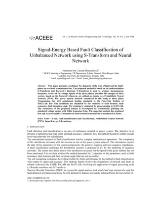Int. J. on Recent Trends in Engineering and Technology, Vol. 10, No. 2, Jan 2014

Signal-Energy Based Fault Classification of
Unbalanced Network using S-Transform and Neural
Network
Nabamita Roy1, Kesab Bhattacharya2
1

MCKV Institute of Engineering, EE Department, Liluah, Howrah, West Bengal, India
2
Jadavpur University, EE Department, Kolkata, India
1
Email: roynab@gmail.com, 2 Email: kesab_bhattacharya@yahoo.com

Abstract— This paper presents a technique for diagnosis of the type of fault and the faulty
phase on overhead transmission line. The proposed method is based on the multiresolution
S-Transform and Parseval’s theorem. S-Transform is used to produce instantaneous
frequency vectors of the voltage signals of the three phases, and then the energies of these
vectors, based on the Parseval’s theorem, are utilized as inputs to a Probabilistic Neural
Network (PNN). The power system network considered in this study is three phase
Transmission line with unbalanced loading simulated in the PowerSim Toolbox of
MATLAB. The fault conditions are simulated by the variation of fault location, fault
resistance, fault inception angle. The training is conducted by programming in MATLAB.
The robustness of the proposed scheme is investigated by synthetically polluting the
simulated voltage signals with White Gaussian Noise. The suggested method has produced
fast and accurate results. Estimation of fault location is intended to be conducted in future.
Index Terms— Fault, Fault identification and Classification, Probabilistic Neural Network
(PNN), Signal Energy, S-Transform.

I. INTRODUCTION
Fault detection and classification is an area of continuous research in power system. The objective is to
develop a method having high speed and high accuracy. Added to this, the method should be simple enough
involving relatively few calculations.
The conventional methods of fault classification involve complex mathematical operations. The complexity
of the calculations increases with the increase in size of the power system network. The calculations require
the data of line parameters of the system components: the positive, negative and zero sequence impedances.
A fault classification technique for distribution systems is proposed in [1] by the modeling of sequence
networks. The results have been shown with satisfactory accuracy but the speed of the given method has not
been mentioned. It is not clear whether the method presented in [1] depends on the parameters, such as fault
resistance, fault location and fault inception angle (that are not accessible).
The soft computing techniques have shown relatively better performance in the method of fault classification
with respect to speed and accuracy. The methods mainly involve the simulations of network and faults in
reliable softwares like EMTP, PSCAD and MATLAB, involving the application of signal processing tools
i,e,Wavelet transform and S-Transform.
Discrete Wavelet Transform (DWT) is a powerful signal analysis tool which has been extensively used for
fault detection in transmission lines. Several distinctive features are mainly extracted from the line current or
DOI: 01.IJRTET.10.2.30
© Association of Computer Electronics and Electrical Engineers, 2013

 