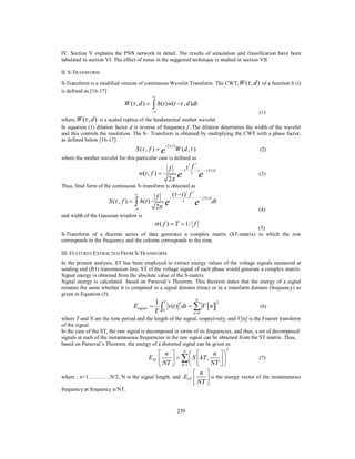 IV. Section V explains the PNN network in detail. The results of simulation and classification have been
tabulated in section VI. The effect of noise in the suggested technique is studied in section VII.
II. S-TRANSFORM
S-Transform is a modified version of continuous Wavelet Transform. The CWT, W ( , d ) of a function h (t)
is defined as [16-17]:


W ( , d ) 

 h(t ) w(t  , d )dt



(1)
where, W ( , d ) is a scaled replica of the fundamental mother wavelet.
In equation (1) dilation factor d is inverse of frequency f .The dilation determines the width of the wavelet
and this controls the resolution. The S– Transform is obtained by multiplying the CWT with a phase factor,
as defined below [16-17]:

S ( , f )  e

i 2 f 

W (d , )

(2)

where the mother wavelet for this particular case is defined as

f

e
2

w(t , f ) 

(

2

2
t f

)

2

e

 j 2 ft

(3)

Thus, final form of the continuous S–transform is obtained as


S ( , f ) 

 h (t )



2

f

e
2



(  t ) f
2

2

e

 j 2 ft

dt
(4)

and width of the Gaussian window is

 ( f )  T  1/ f

(5)
S-Transform of a discrete series of data generates a complex matrix (ST-matrix) in which the row
corresponds to the frequency and the column corresponds to the time.
III. FEATURES EXTRACTED FROM S-TRANSFORM
In the present analysis, ST has been employed to extract energy values of the voltage signals measured at
sending end (B1) transmission line. ST of the voltage signal of each phase would generate a complex matrix.
Signal energy is obtained from the absolute value of the S-matrix.
Signal energy is calculated based on Parseval’s Theorem. This theorem states that the energy of a signal
remains the same whether it is computed in a signal domain (time) or in a transform domain (frequency) as
given in Equation (5).

Esignal 

1
T



T

0

2

N

v(t ) dt   V  n 

2

(6)

n 0

where T and N are the time period and the length of the signal, respectively, and V[n] is the Fourier transform
of the signal.
In the case of the ST, the raw signal is decomposed in terms of its frequencies, and thus, a set of decomposed
signals at each of the instantaneous frequencies in the raw signal can be obtained from the ST matrix. Thus,
based on Parseval’s Theorem, the energy of a distorted signal can be given as
2

n 
 n  N  
(7)
EST 
    S  kT , NT  
 NT  k 1  

 n 
where , n=1…………N/2, N is the signal length, and EST
 NT  is the energy vector of the instantaneous


frequency at frequency n/NT.

239

 