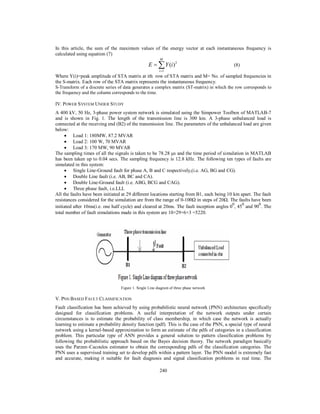 In this article, the sum of the maximum values of the energy vector at each instantaneous frequency is
calculated using equation (7)
M

E   Y (i ) 2

(8)

i 1

Where Y(i)=peak amplitude of STA matrix at ith row of STA matrix and M= No. of sampled frequencies in
the S-matrix. Each row of the STA matrix represents the instantaneous frequency.
S-Transform of a discrete series of data generates a complex matrix (ST-matrix) in which the row corresponds to
the frequency and the column corresponds to the time.
IV. POWER SYSTEM UNDER STUDY
A 400 kV, 50 Hz, 3-phase power system network is simulated using the Simpower Toolbox of MATLAB-7
and is shown in Fig. 1. The length of the transmission line is 300 km. A 3-phase unbalanced load is
connected at the receiving end (B2) of the transmission line. The parameters of the unbalanced load are given
below:
 Load 1: 180MW, 87.2 MVAR

 Load 2: 100 W, 70 MVAR 
 Load 3: 170 MW, 90 MVAR 
The sampling times of all the signals is taken to be 78.28 µs and the time period of simulation in MATLAB
has been taken up to 0.04 secs. The sampling frequency is 12.8 kHz. The following ten types of faults are
simulated in this system:
 Single Line-Ground fault for phase A, B and C respectively,(i.e. AG, BG and CG). 
 Double Line fault (i.e. AB, BC and CA). 
 Double Line-Ground fault (i.e. ABG, BCG and CAG). 
 Three phase fault, i.e.LLL 
All the faults have been initiated at 29 different locations starting from B1, each being 10 km apart. The fault
resistances considered for the simulation are from the range of 0-100Ω in steps of 20Ω. The faults have been
0
0
0
initiated after 10ms(i.e. one half cycle) and cleared at 20ms. The fault inception angles 0 , 45 and 90 . The
total number of fault simulations made in this system are 10×29×6×3 =5220.

Figure 1. Single Line diagram of three phase network

V. PNN BASED FAULT CLASSIFICATION
Fault classification has been achieved by using probabilistic neural network (PNN) architecture specifically
designed for classification problems. A useful interpretation of the network outputs under certain
circumstances is to estimate the probability of class membership, in which case the network is actually
learning to estimate a probability density function (pdf). This is the case of the PNN, a special type of neural
network using a kernel-based approximation to form an estimate of the pdfs of categories in a classification
problem. This particular type of ANN provides a general solution to pattern classification problems by
following the probabilistic approach based on the Bayes decision theory. The network paradigm basically
uses the Parzen–Cacoulos estimator to obtain the corresponding pdfs of the classification categories. The
PNN uses a supervised training set to develop pdfs within a pattern layer. The PNN model is extremely fast
and accurate, making it suitable for fault diagnosis and signal classification problems in real time. The
240

 