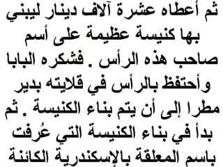 ‫ثم أعطاه عشرة آلف دينار ليبني‬
‫بها كنيسة عظيمة على أسم‬
‫صاحب هذه الرأس . فشكره البابا‬
‫وأحتفظ بالرأس في قليته بدير‬
‫مطرا إلى أن يتم بناء الكنيسة . ثم‬
‫بدأ في بناء الكنيسة التي عرفت‬
‫رُ‬
‫باسم المعلقة بالسكندرية الكائنة‬

 