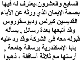 ‫السابع والعشرون،يعترف له فيها‬
‫بصحة اليمان الذي ورثه عن الباء‬
‫القديسين كيرلس وديوسقوروس‬
‫وقد أتبعها بعدة رسائل , يسأله‬
‫قبوله معه في الشركة،وقد رد عليه‬
‫بابا السكندرية برسالة جامعة ,‬
‫أرسلها مع ثلثة أساقفة ، ذهبوا‬

 
