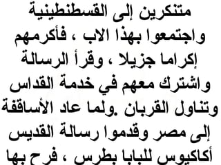 ‫متنكرين إلى القسطنطينية‬
‫واجتمعوا بهذا الب ، فأكرمهم‬
‫إكراما جزيل ، وقرأ الرسالة‬
‫واشترك معهم في خدمة القداس‬
‫وتناول القربان .ولما عاد الساقفة‬
‫إلى مصر وقدموا رسالة القديس‬
‫أكاكيوس للبابا بطرس ، فرح بها‬

 