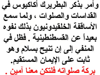 ‫وأمر بذكر البطريرك أكاكيوس في‬
‫القداسات والصلوات ، ولما سمع‬
‫الساقفة الخلقيدونيون بذلك نفوه‬
‫بعيدا عن القسطنطينية . فظل في‬
‫ ً‬
‫المنفي إلى إن تنيح بسل م وهو‬
‫ثابت على اليمان المستقيم.‬
‫بركة صلواته فلتكن معنا آمين .‬

 