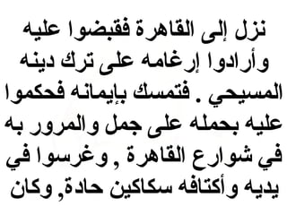 ‫نزل إلى القاهرة فقبضوا عليه‬
‫وأرادوا إرغامه على ترك دينه‬
‫المسيحي . فتمسك بإيمانه فحكموا‬
‫عليه بحمله على جم ل والمرور به‬
‫في شوارع القاهرة , وغرسوا في‬
‫يديه وأكتافه سكاكين حادة, وكان‬

 