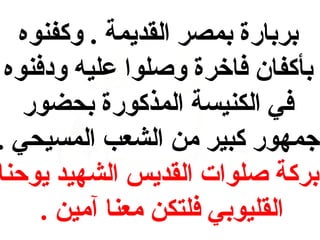 ‫بربارة بمصر القديمة . وكفنوه‬
‫بأكفان فاخرة وصلوا عليه ودفنوه‬
‫في الكنيسة المذكورة بحضور‬
‫جمهور كبير من الشعب المسيحي .‬
‫بركة صلوات القديس الشهيد يوحنا‬
‫القليوبي فلتكن معنا آمين .‬

 