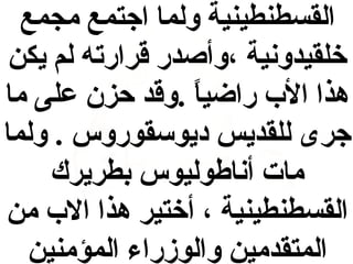 ‫القسطنطينية ولما اجتمع مجمع‬
‫خلقيدونية ،وأصدر قرارته لم يكن‬
‫هذا الب راضيا .وقد حزن على ما‬
‫ ً‬
‫جرى للقديس ديوسقوروس . ولما‬
‫مات أناطوليوس بطريرك‬
‫القسطنطينية ، أختير هذا الب من‬
‫المتقدمين والوزراء المؤمنين‬

 