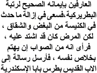 ‫العارفين بإيمانه الصحيح لرتبة‬
‫البطريركية،فسعى في إزالة ما حدث‬
‫في الكنيسة من البغض والشقاق ،‬
‫لكن المرض كان قد اشتد عليه ،‬
‫فرأى انه من الصواب إن يهتم‬
‫بخل ص نفسه ، فأرسل رسالة إلى‬
‫الب القديس بطرس بابا السكندرية‬

 