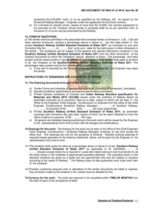 BID DOCUMENT OF MAS 01 of 2014, Item No 30

exceeding Rs.2,00,000/- each, or so as specified by the Railway, will be issued by the
Divisional Railway Manager / Engineer under the agreement for the Zonal contract.
b) For contracts for specific works, valued at more than Rs.10,000/- the contract agreement to
be executed by the Tenderer whose tender is accepted shall be as per specimen form at
Annexure IV or so as may be prescribed by the Railway.
12. FORM OF QUOTATION:
a) The tender shall be submitted in the prescribed form annexed hereto at Annexure I, I (A) , I (B) and
other relevant annexures, quoting a percentage above or below or par the rates shown in the
printed Southern Railway Unified Standard Schedule of Rates 2011, as corrected by and upto
Correction Slip No………… of ………. And lump sum rates for the items given in other schedules in
the tender. The quotations will be subject to the general and special instructions contained in the
Southern Railway Unified Standard Schedule of Rates 2011 and the other documents of the
contract Documents to which the Tenderers” special attention is drawn. The percentage and rates
quoted must be clearly written in figures and words and the percentage quoted shall apply to all items
in all the Chapters of the Southern Railway Unified Standard Schedule of Rates 2011. The
percentage/ rates quoted must be firm, precise and unconditional.
c) If any item is excluded by the Tenderer while submitting his tender, the Engineer may reject
the tender.
INSTRUCTIONS TO TENDERERS AND CONDITIONS OF TENDER
13. The following documents form part of this Tender/ Contract:
a) Tender Forms and schedule of approximate quantities (including all Annexures ) (enclosed)
b) Special Conditions/ specifications and special specifications (enclosed)
c) Printed General conditions of Contract and Indian Railway Standard specification for
Materials and Works 2010 (Vol.I&II) issued under the authority of Railway Board as
amended/ corrected up to correction slips up to date, copies of which can be seen in the
Office of the Engineer/ Chief Engineer (Construction) or obtained from the office of the Chief
Engineer (Construction)/ Divisional Railway Manager/………………of Southern Railway,
………….. on payment of Rs.
& Rs. ………..per copy respectively.
d) Printed Southern Railway Unified Standard Schedule of Rates 2011, as amended/
corrected upto Correction slip upto date, copies of which can be seen/ obtained in/ from the
office of above on payment of Rs. ………. Per copy.
e) All general and detailed drawings pertaining to the work which will be issued by the Engineer
or his representatives (from time to time) with all changes and modifications.
14.Drawings for this work: The drawing for the work can be seen in the office of the Chief Engineer/
Chief Engineer (Construction) / Divisional Railway Manager/ Engineer at any time during the
office hour. The drawings are only for the guidance of tenderer. Detailed working drawings (if
required) based generally on the drawing mentioned above, will be given by the Engineer or his
representative from time to time.
14.1The tenderer shall quote his rates as a percentage above or below or at par Southern Railway
Unified Standard Schedule of Rates 2011 as applicable to Sr. DEN/DEN……….. of
……….Division except where he is required to quote item rates/ lump sum and must tender for all
the items shown in the schedule of approximate quantities attached. The quantities shown in the
attached schedule are given as a guide and are approximate only and are subject to variation
according to the needs of Railway. The Railway does not also guarantee work under each item
of the schedule.
14.2Tenders containing erasures and/ or alterations of the tender documents are liable to rejected.
Any correction made by the tenderer in his entries must be attested by him.
15.Currency for the work: The woks are required to be completed within TWELVE MONTHS from
the date of issue of the acceptance of letter.

Signature of Tenderer/Contractor

12

 