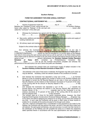 BID DOCUMENT OF MAS 01 of 2014, Item No 30

Annexure-III
Southern Railway
FORM FOR AGREEMENT FOR ZONE (ZONAL) CONTRACT
CONTRACT(ZONAL) AGRTEEMENT NO……………….DATED…………
1.
Articles of agreement made this…………………….day of……………….of 20…
Between the “President of India” acting through the………………………………. Of Southern Railway,
herein after called for “Railway” of the one part and………………………………………..herein after
called the “Contractor” of the other part.
2.

Whereas the Contractor has agreed with the Railway during the period of………..months
from…………to…………………..for the performance of:

a) New works, additions and alterations to existing structures, special repair works and supply of
building materials and
b) All ordinary repair and maintenance works:
Subject to the contract value of each such work not exceeding to Rs. 2,00,000/And whereas the Contractor has agreed to carry out the works at any site in
Zone…………….as detailed in the Southern Railway Unified Standard Schedule of Rates 2011 or
in SSE/SE(P.Way/Works)/………….section as may be entrusted to h im at the option of the Railway
from time to time during the said contract period and as will be set forth in the Work Orders (which
Work Orders shall be deemed and taken to be part of this contract) that will be issaued during the said
period at par/………………………..percent above/below the Southern Railway Unified Standard
Schedule
of
Rates
2011,
corrected
up
Printed/Advance
Correction
Slip
No……………dated……………..and as per the Contract Documents complete and whereas the
performance of the said works is an act in which the public are interested.
3.

And whereas this contract does not cover/covers supply of ballast included in the
Southern Railway Unified Standard Schedule of Rates 2011.

4.

And whereas in the case of bad work or materials, the Engineer may take such action as
may be deemed necessary under the relevant clauses of the conditions of contract.

5.

And whereas the Contractor has deposited a lump sum of Rs…………./- as Earnest
Money to cover for tendering against any number of works on the Southern Railway and
has agreed to furnish the full Security Deposit as per rules in force and whereas the
Security Deposit is at the instance of the Contractor recovered at 10 percent of the value
of the running bills till the amount of Security Deposit of Rs………………………is fully
recovered.
And whereas the Contractor has deposited a sum of Rs……………../- towards the
Earnest Money and whereas the balance in the Security Deposit after adjustment of
Earnest Money of Rs……………………….originally paid by the Contractor is at the
instance recovered at 10 percent of the value of the running bills till the amount of
Security Deposit of Rs…………………… is fully recovered.
The contract shall be in force for the period mentioned above, However, the Chief
Engineer/Chief Engineer (Construction)/ Divisional Railway Manager/……../Engineer may
at his option and without assigning any reasons for so doing, put an end to this contract at
any time. In such case the Contractor will be given a clear notice of three months to
enable him to complete all the works entrusted to his through work orders.
Now this indenture witnesseth that in consideration of the payments to be made by the
Railway, the Contractor will duly perform the works set forth in the said Work orders and
will execute the same great promptness, care and accuracy in a work man like manner to
the satisfaction of the Railway and will complete the same on or before the respective
dates specified therein in accordance with the said specifications and said drawings if

6.

7.

8.

Signature of Tenderer/Contractor

21

 