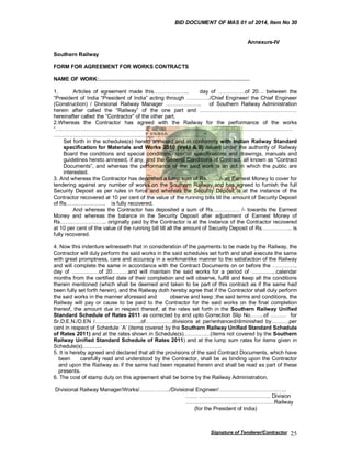 BID DOCUMENT OF MAS 01 of 2014, Item No 30
Annexure-IV
Southern Railway
FORM FOR AGREEMENT FOR WORKS CONTRACTS
NAME OF WORK:…………………………………………………………………………
1.
Articles of agreement made this………………..
day of ……………of 20… between the
“President of India “President of India” acting through …………./Chief Engineer/ the Chief Engineer
(Construction) / Divisional Railway Manager ………………..
of Southern Railway Administration
herein after called the “Railway” of the one part and ………………………………………………
hereinafter called the “Contractor” of the other part.
2.Whereas the Contractor has agreed with the Railway for the performance of the works
“……………………………………………………………………………………………………………………
…………………………………………………………………………”
Set forth in the schedules(s) hereto annexed and in conformity with Indian Railway Standard
specification for Materials and Works 2010 (Vol.I & II) issued under the authority of Railway
Board the conditions and special conditions, special specifications and drawings, manuals and
guidelines hereto annexed, if any, and the General Conditions of Contract, all known as “Contract
Documents”, and whereas the performance of the said work is an act in which the public are
interested.
3. And whereas the Contractor has deposited a lump sum of Rs……../- as Earnest Money to cover for
tendering against any number of works on the Southern Railway and has agreed to furnish the full
Security Deposit as per rules in force and whereas the Security Deposit is at the instance of the
Contractor recovered at 10 per cent of the value of the running bills till the amount of Security Deposit
of Rs…………………. is fully recovered.
And whereas the Contractor has deposited a sum of Rs…………… /- towards the Earnest
Money and whereas the balance in the Security Deposit after adjustment of Earnest Money of
Rs…………………….. originally paid by the Contractor is at the instance of the Contractor recovered
at 10 per cent of the value of the running bill till all the amount of Security Deposit of Rs…………….. is
fully recovered.
4. Now this indenture witnesseth that in consideration of the payments to be made by the Railway, the
Contractor will duly perform the said works in the said schedules set forth and shall execute the same
with great promptness, care and accuracy in a workmanlike manner to the satisfaction of the Railway
and will complete the same in accordance with the Contract Documents on or before the …………..
day of ……………of 20………and will maintain the said works for a period of …………..calendar
months from the certified date of their completion and will observe, fulfill and keep all the conditions
therein mentioned (which shall be deemed and taken to be part of this contract as if the same had
been fully set forth herein), and the Railway doth hereby agree that if the Contractor shall duly perform
the said works in the manner aforesaid and
observe and keep ;the said terms and conditions, the
Railway will pay or cause to be paid to the Contractor for the said works on the final completion
thereof, the amount due in respect thereof, at the rates set forth in the Southern Railway Unified
Standard Schedule of Rates 2011 as corrected by and upto Correction Slip No……..of ……… for
Sr.D.E.N./D.EN /……………………..of……………divisions at par/enhanced/diminished by……….per
cent in respect of Schedule `A’ (items covered by the Southern Railway Unified Standard Schedule
of Rates 2011) and at the rates shown in Schedule(s)……………(items not covered by the Southern
Railway Unified Standard Schedule of Rates 2011) and at the lump sum rates for items given in
Schedule(s)………..
5. It is hereby agreed and declared that all the provisions of the said Contract Documents, which have
been
carefully read and understood by the Contractor, shall be as binding upon the Contractor
and upon the Railway as if the same had been repeated herein and shall be read as part of these
presents.
6. The cost of stamp duty on this agreement shall be borne by the Railway Administration.
Divisional Railway Manager/Works/……………../Divisional Engineer/………………………………..
……. …………………………………. Division
………………………..…………………Railway
(for the President of India)

Signature of Tenderer/Contractor

25

 