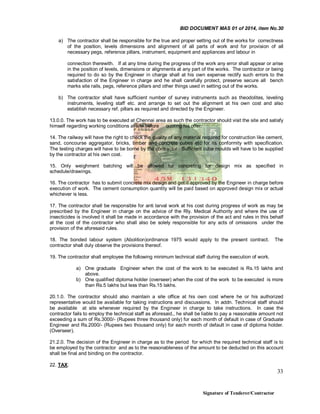 BID DOCUMENT MAS 01 of 2014, item No.30
a) The contractor shall be responsible for the true and proper setting out of the works for correctness
of the position, levels dimensions and alignment of all parts of work and for provision of all
necessary pegs, reference pillars, instrument, equipment and appliances and labour in
connection therewith. If at any time during the progress of the work any error shall appear or arise
in the position of levels, dimensions or alignments at any part of the works. The contractor or being
required to do so by the Engineer in charge shall at his own expense rectify such errors to the
satisfaction of the Engineer in charge and he shall carefully protect, preserve secure all bench
marks site rails, pegs, reference pillars and other things used in setting out of the works.
b) The contractor shall have sufficient number of survey instruments such as theodolites, leveling
instruments, leveling staff etc. and arrange to set out the alignment at his own cost and also
establish necessary ref. pillars as required and directed by the Engineer.
13.0.0. The work has to be executed at Chennai area as such the contractor should visit the site and satisfy
himself regarding working conditions at site before quoting his offer.
14. The railway will have the right to check the quality of any material required for construction like cement,
sand, concourse aggregator, bricks, timber and concrete cubes etc for its conformity with specification.
The testing charges will have to be borne by the contractor. Sufficient cube moulds will have to be supplied
by the contractor at his own cost.
15. Only weighment batching will be allowed for concreting for design mix as specified in
schedule/drawings.
16. The contractor has to submit concrete mix design and get it approved by the Engineer in charge before
execution of work. The cement consumption quantity will be paid based on approved design mix or actual
whichever is less.
17. The contractor shall be responsible for anti larval work at his cost during progress of work as may be
prescribed by the Engineer in charge on the advice of the Rly. Medical Authority and where the use of
insecticides is involved it shall be made in accordance with the provision of the act and rules in this behalf
at the cost of the contractor who shall also be solely responsible for any acts of omissions under the
provision of the aforesaid rules.
18. The bonded labour system (Abolition)ordinance 1975 would apply to the present contract.
contractor shall duly observe the provisions thereof.

The

19. The contractor shall employee the following minimum technical staff during the execution of work.
a) One graduate Engineer when the cost of the work to be executed is Rs.15 lakhs and
above.
b) One qualified diploma holder (overseer) when the cost of the work to be executed is more
than Rs.5 lakhs but less than Rs.15 lakhs.
20.1.0. The contractor should also maintain a site office at his own cost where he or his authorized
representative would be available for taking instructions and discussions. In addn. Technical staff should
be available at site whenever required by the Engineer in charge to take instructions. In case the
contractor fails to employ the technical staff as aforesaid,, he shall be liable to pay a reasonable amount not
exceeding a sum of Rs.3000/- (Rupees three thousand only) for each month of default in case of Graduate
Engineer and Rs.2000/- (Rupees two thousand only) for each month of default in case of diploma holder.
(Overseer).
21.2.0. The decision of the Engineer in charge as to the period for which the required technical staff is to
be employed by the contractor and as to the reasonableness of the amount to be deducted on this account
shall be final and binding on the contractor.
22. TAX:

33

Signature of Tenderer/Contractor

 