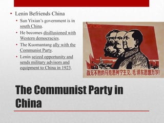 The Communist Party in
China
• Lenin Befriends China
• Sun Yixian’s government is in
south China.
• He becomes disillusioned with
Western democracies.
• The Kuomantang ally with the
Communist Party.
• Lenin seized opportunity and
sends military advisors and
equipment to China in 1923.
 