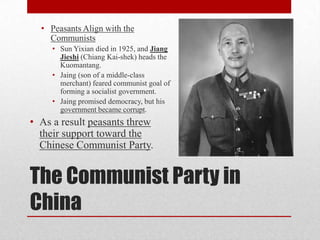The Communist Party in
China
• Peasants Align with the
Communists
• Sun Yixian died in 1925, and Jiang
Jieshi (Chiang Kai-shek) heads the
Kuomantang.
• Jaing (son of a middle-class
merchant) feared communist goal of
forming a socialist government.
• Jaing promised democracy, but his
government became corrupt.
• As a result peasants threw
their support toward the
Chinese Communist Party.
 