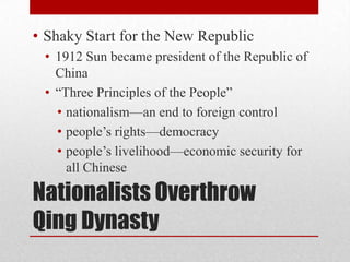 Nationalists Overthrow
Qing Dynasty
• Shaky Start for the New Republic
• 1912 Sun became president of the Republic of
China
• “Three Principles of the People”
• nationalism—an end to foreign control
• people’s rights—democracy
• people’s livelihood—economic security for
all Chinese
 