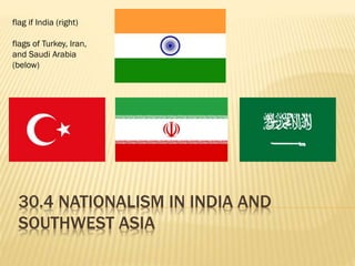 30.4 NATIONALISM IN INDIA AND
SOUTHWEST ASIA
flag if India (right)
flags of Turkey, Iran,
and Saudi Arabia
(below)
 