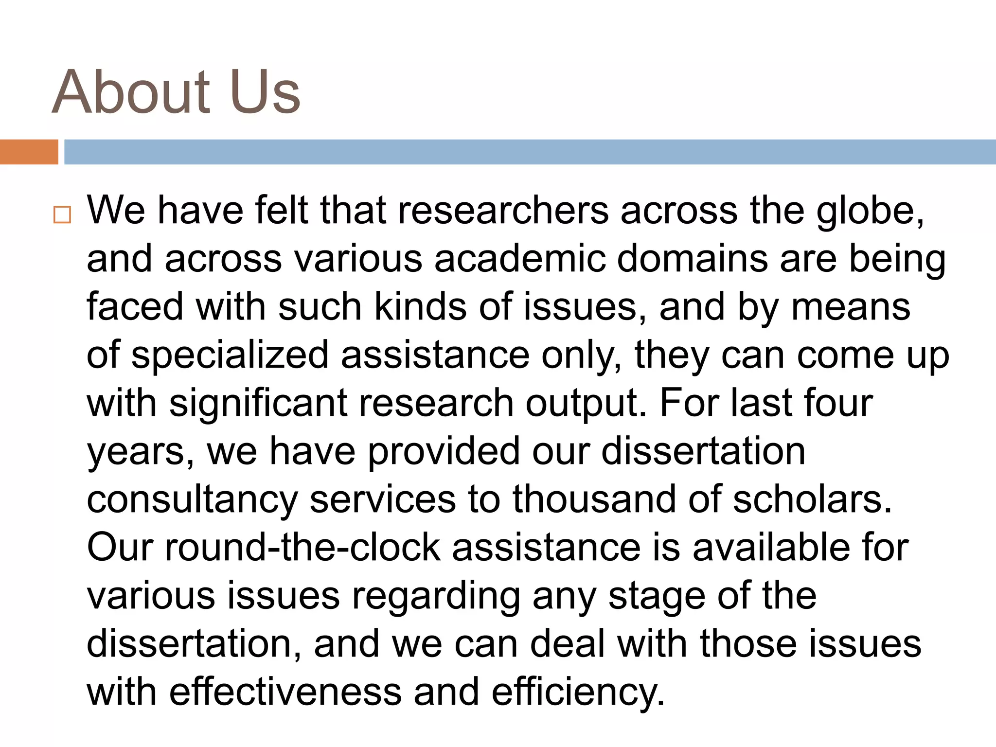 About Us
 We have felt that researchers across the globe,
and across various academic domains are being
faced with such kinds of issues, and by means
of specialized assistance only, they can come up
with significant research output. For last four
years, we have provided our dissertation
consultancy services to thousand of scholars.
Our round-the-clock assistance is available for
various issues regarding any stage of the
dissertation, and we can deal with those issues
with effectiveness and efficiency.
 