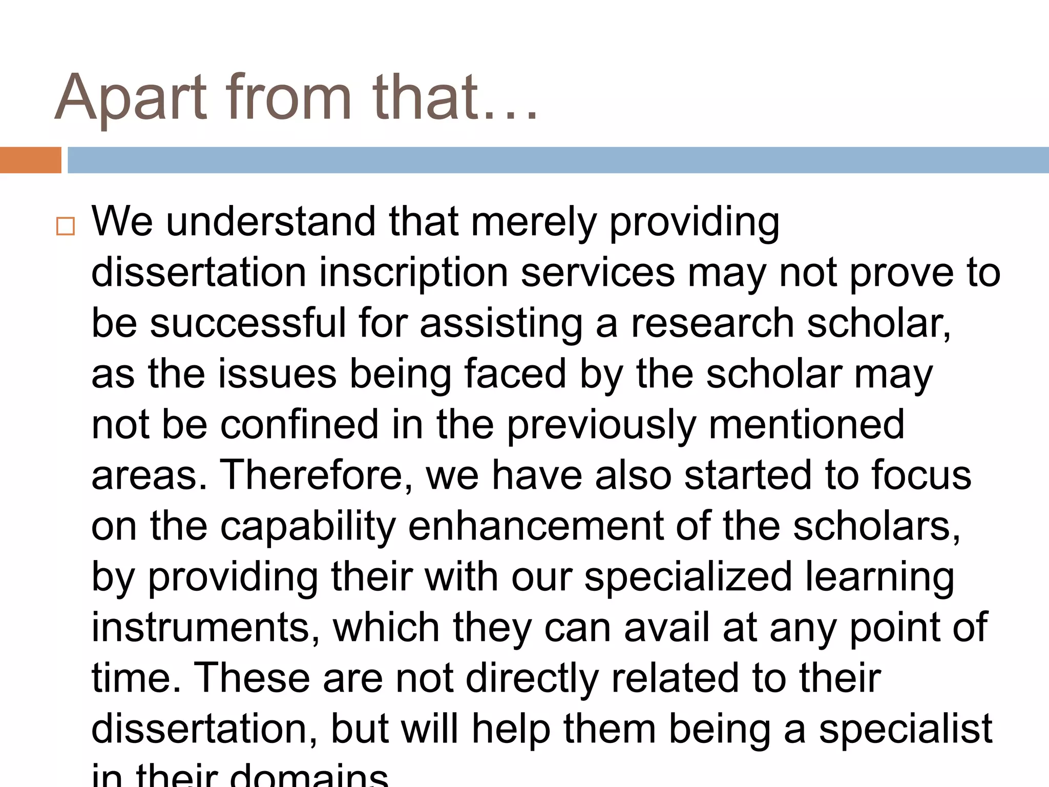 Apart from that…
 We understand that merely providing
dissertation inscription services may not prove to
be successful for assisting a research scholar,
as the issues being faced by the scholar may
not be confined in the previously mentioned
areas. Therefore, we have also started to focus
on the capability enhancement of the scholars,
by providing their with our specialized learning
instruments, which they can avail at any point of
time. These are not directly related to their
dissertation, but will help them being a specialist
 