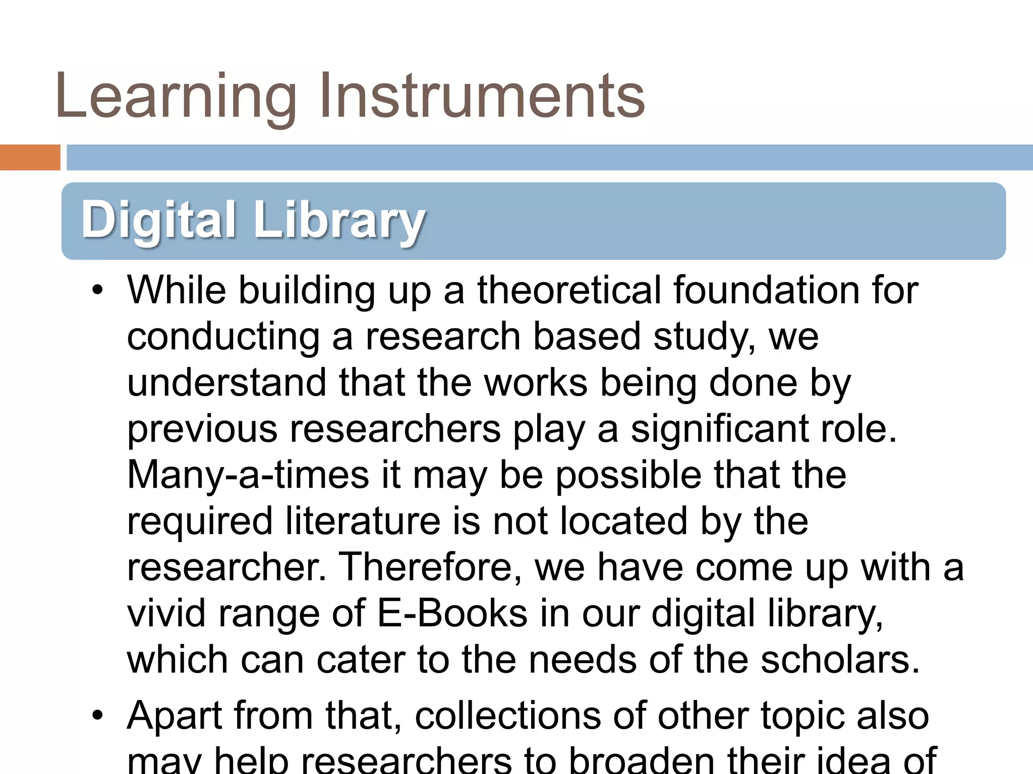 Learning Instruments
Digital Library
• While building up a theoretical foundation for
conducting a research based study, we
understand that the works being done by
previous researchers play a significant role.
Many-a-times it may be possible that the
required literature is not located by the
researcher. Therefore, we have come up with a
vivid range of E-Books in our digital library,
which can cater to the needs of the scholars.
• Apart from that, collections of other topic also
 