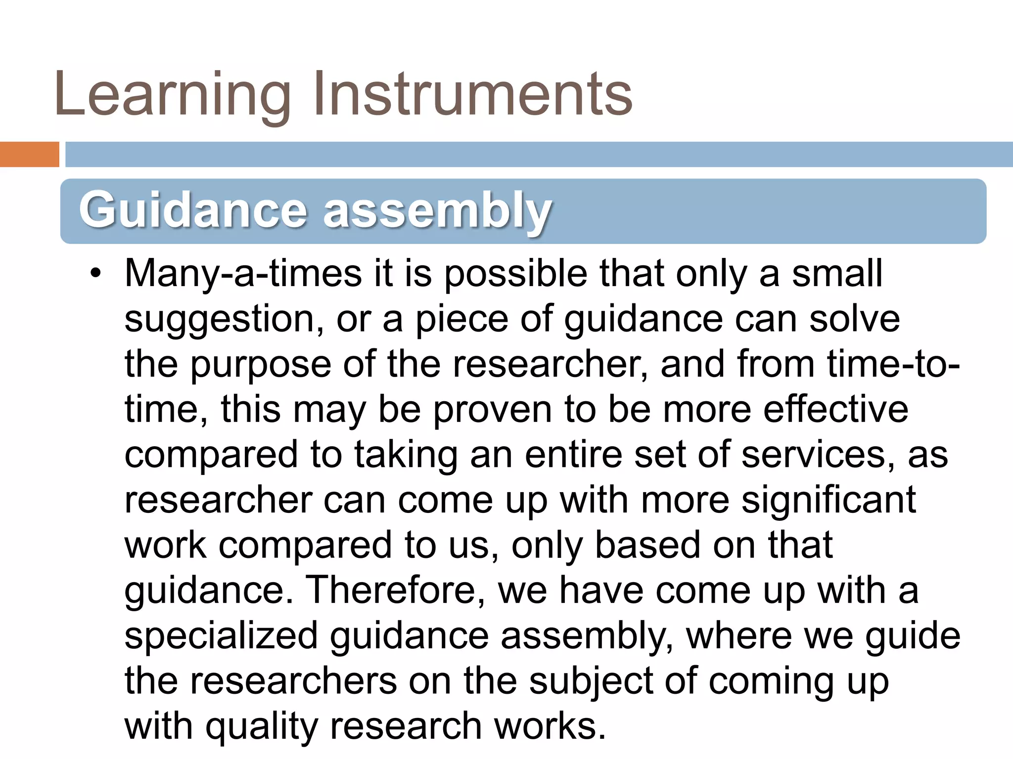 Learning Instruments
Guidance assembly
• Many-a-times it is possible that only a small
suggestion, or a piece of guidance can solve
the purpose of the researcher, and from time-to-
time, this may be proven to be more effective
compared to taking an entire set of services, as
researcher can come up with more significant
work compared to us, only based on that
guidance. Therefore, we have come up with a
specialized guidance assembly, where we guide
the researchers on the subject of coming up
with quality research works.
 