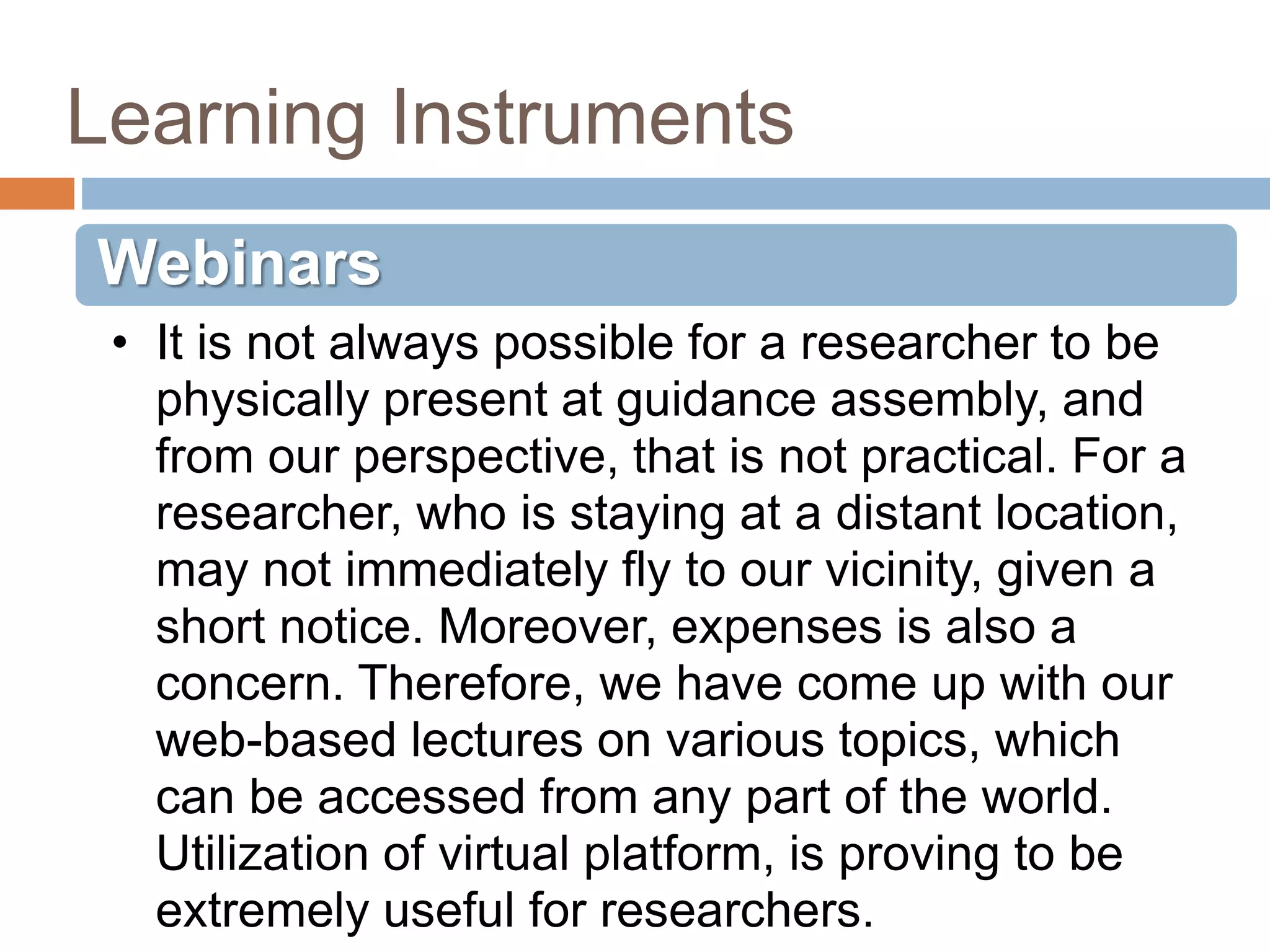 Learning Instruments
Webinars
• It is not always possible for a researcher to be
physically present at guidance assembly, and
from our perspective, that is not practical. For a
researcher, who is staying at a distant location,
may not immediately fly to our vicinity, given a
short notice. Moreover, expenses is also a
concern. Therefore, we have come up with our
web-based lectures on various topics, which
can be accessed from any part of the world.
Utilization of virtual platform, is proving to be
extremely useful for researchers.
 