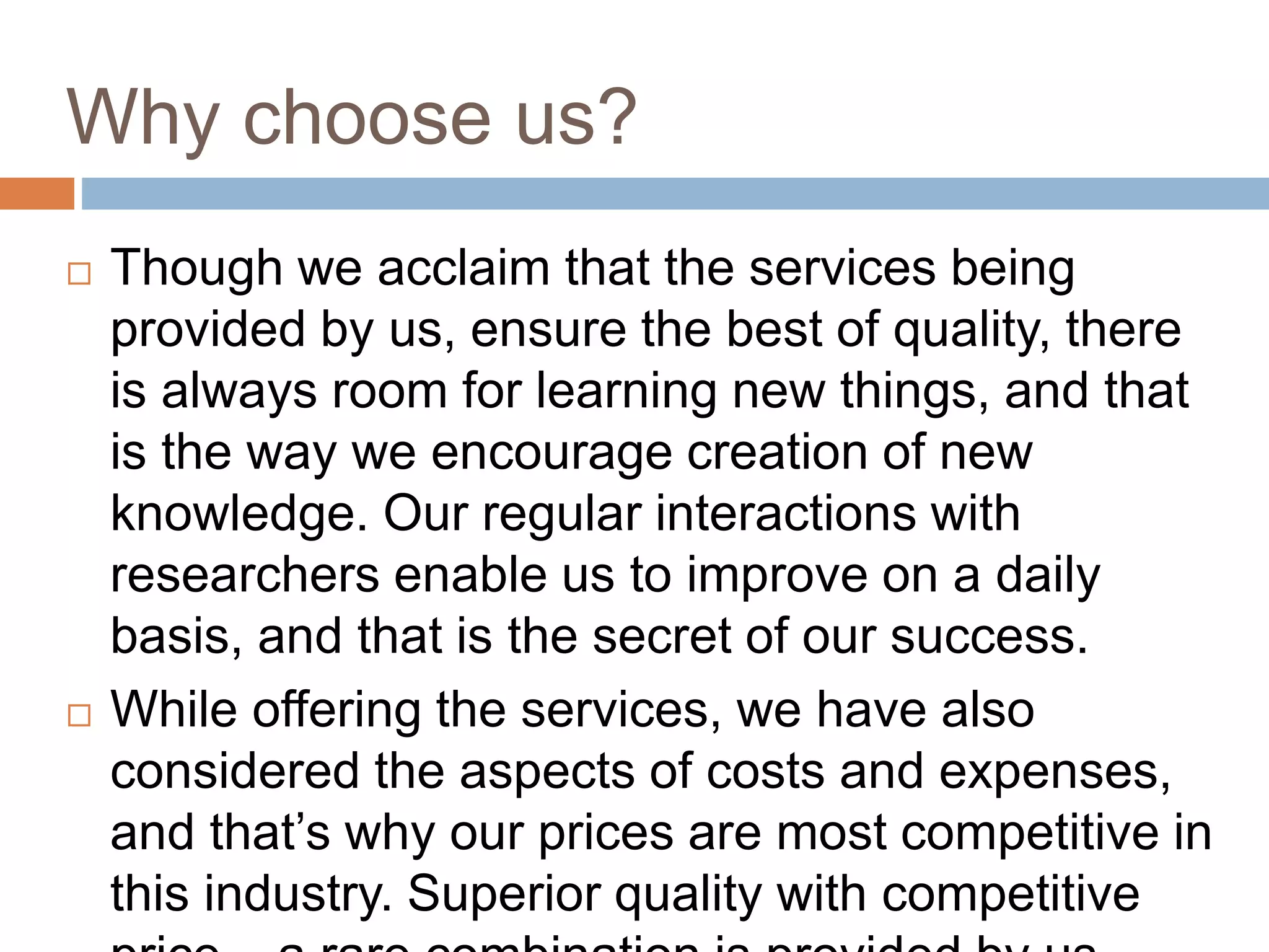 Why choose us?
 Though we acclaim that the services being
provided by us, ensure the best of quality, there
is always room for learning new things, and that
is the way we encourage creation of new
knowledge. Our regular interactions with
researchers enable us to improve on a daily
basis, and that is the secret of our success.
 While offering the services, we have also
considered the aspects of costs and expenses,
and that’s why our prices are most competitive in
this industry. Superior quality with competitive
 