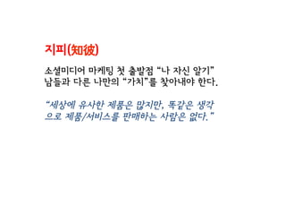 지피(知彼)
소셜미디어 마케팅 첫 출발점 “나 자신 알기”
남들과 다른 나만의 “가치”를 찾아내야 한다.
“세상에 유사한 제품은 많지만, 똑같은 생각
으로 제품/서비스를 판매하는 사람은 없다.”
 