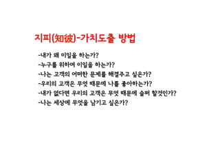 -내가 왜 이일을 하는가?
-누구를 위하여 이일을 하는가?
-나는 고객의 어떠한 문제를 해결주고 싶은가?
-우리의 고객은 무엇 때문에 나를 좋아하는가?
-내가 없다면 우리의 고객은 무엇 때문에 슬퍼 할것인가?
-나는 세상에 무엇을 남기고 싶은가?
지피(知彼)-가치도출 방법
 