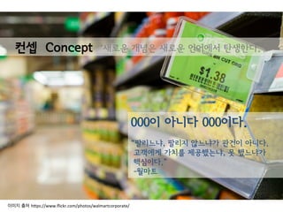 000이 아니다 000이다.
“팔리느냐, 팔리지 않느냐가 관건이 아니다.
고객에게 가치를 제공했는냐, 못 했느냐가
핵심이다.”
-월마트
컨셉 Concept ‘새로운 개념은 새로운 언어에서 탄생한다.’
이미지 출처 h(ps://www.ﬂickr.com/photos/walmartcorporate/	
  
 