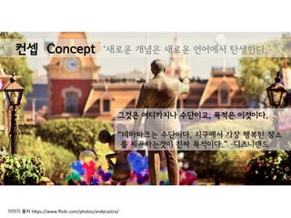 그것은 어디까지나 수단이고, 목적은 이것이다.
“테마파크는 수단이다. 지구에서 가장 행복한 장소
를 제공하는것이 진짜 목적이다.” -디즈니랜드
컨셉 Concept ‘새로운 개념은 새로운 언어에서 탄생한다.’
이미지 출처 h(ps://www.ﬂickr.com/photos/andycastro/	
  
 