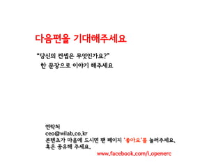 “당신의 컨셉은 무엇인가요?”
한 문장으로 이야기 해주세요
다음편을 기대해주세요
연락처
ceo@wilab.co.kr
콘텐츠가 마음에 드시면 팬 페이지 ‘좋아요’를 눌러주세요.
혹은 공유해 주세요.
www.facebook.com/i.openerc
 