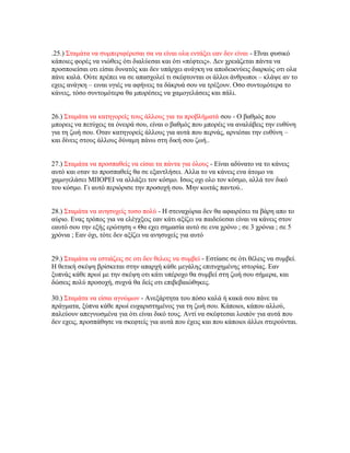 .25.) Σταμάτα να συμπεριφέρεσαι σα να είναι ολα εντάξει εαν δεν είναι - Εΐναι φυσικό
κάποιες φορές να νιώθεις ότι διαλύεσαι και ότι «πέφτεις». Δεν χρειάζεται πάντα να
προσποιείσαι οτι είσαι δυνατός και δεν υπάρχει ανάγκη να αποδεικνύεις διαρκώς οτι ολα
πάνε καλά. Ούτε πρέπει να σε απασχολεί τι σκέφτονται οι άλλοι άνθρωποι – κλάψε αν το
εχεις ανάγκη – ειναι υγιές να αφήνεις τα δάκρυά σου να τρέξουν. Οσο συντομότερα το
κάνεις, τόσο συντομότερα θα μπορέσεις να χαμογελάσεις και πάλι.
26.) Σταμάτα να κατηγορείς τους άλλους για τα προβλήματά σου - Ο βαθμός που
μπορεις να πετύχεις τα όνειρά σου, είναι ο βαθμός που μπορέις να αναλάβεις την ευθύνη
για τη ζωή σου. Οταν κατηγορείς άλλους για αυτά που περνάς, αρνιέσαι την ευθύνη –
και δίνεις στους άλλους δύναμη πάνω στη δική σου ζωή..
27.) Σταμάτα να προσπαθείς να είσαι τα πάντα για όλους - Είναι αδύνατο να το κάνεις
αυτό και οταν το προσπαθείς θα σε εξαντλήσει. Αλλα το να κάνεις ενα άτομο να
χαμογελάσει ΜΠΟΡΕΙ να αλλάξει τον κόσμο. Ισως οχι ολο τον κόσμο, αλλά τον δικό
του κόσμο. Γι αυτό περιόρισε την προσοχή σου. Μην κοιτάς παντού..
28.) Σταμάτα να ανησυχείς τοσο πολύ - Η στεναχώρια δεν θα αφαιρέσει τα βάρη απο το
αύριο. Ενας τρόπος για να ελέγχξεις εαν κάτι αξίζει να παιδεύεσαι είναι να κάνεις στον
εαυτό σου την εξής ερώτηση « Θα εχει σημασία αυτό σε ενα χρόνο ; σε 3 χρόνια ; σε 5
χρόνια ; Εαν όχι, τότε δεν αξίζει να ανησυχείς για αυτό
29.) Σταμάτα να εστιάζεις σε οτι δεν θελεις να συμβεί - Εστίασε σε ότι θέλεις να συμβεί.
Η θετική σκέψη βρίσκεται στην απαρχή κάθε μεγάλης επιτυχημένης ιστορίας. Εαν
ξυπνάς κάθε πρωί με την σκέψη οτι κάτι υπέροχο θα συμβεί στη ζωή σου σήμερα, και
δώσεις πολύ προσοχή, συχνά θα δείς οτι επιβεβαιώθηκες.
30.) Σταμάτα να είσαι αγνώμων - Ανεξάρτητα του πόσο καλά ή κακά σου πάνε τα
πράγματα, ξύπνα κάθε πρωί ευχαριστημένος για τη ζωή σου. Κάποιοι, κάπου αλλού,
παλεύουν απεγνωσμένα για ότι είναι δικό τους. Αντί να σκέφτεσαι λοιπόν για αυτά που
δεν εχεις, προσπάθησε να σκεφτείς για αυτά που έχεις και που κάποιοι άλλοι στερούνται.
 