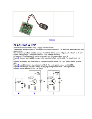 to Index 
FLASHING A LED 
These 7 circuits flash a LED using a supply from 1.5v to 12v. 
They all have a different value of efficiency and current consumption. You will find at least one to suit your 
requirements. 
The simplest way to flash a LED is to buy a FLASHING LED as shown in figure A. It will work on 3v to 9v 
but it is not very bright - mainly because the LED is not high-efficiency. 
A Flashing LED can be used to flash a super-bright red LED, as shown in figure B. 
Figure C shows a flashing LED driving a buffer transistor to flash a white LED. The circuit needs 4.5v - 
6v. 
Figure D produces a very bright flash for a very short period of time - for a red, green, orange or white 
LED. 
Figure E uses 2 transistors to produce a brief flash - for a red, green, orange or white LED. 
Figure F uses a single cell and a voltage multiplying arrangement to flash a red or green LED. 
Figure G flashes a white LED on a 3v supply. 
 