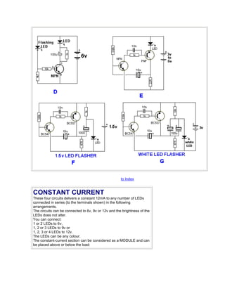 to Index 
CONSTANT CURRENT 
These four circuits delivers a constant 12mA to any number of LEDs 
connected in series (to the terminals shown) in the following 
arrangements. 
The circuits can be connected to 6v, 9v or 12v and the brightness of the 
LEDs does not alter. 
You can connect: 
1 or 2 LEDs to 6v, 
1, 2 or 3 LEDs to 9v or 
1, 2, 3 or 4 LEDs to 12v. 
The LEDs can be any colour. 
The constant-current section can be considered as a MODULE and can 
be placed above or below the load: 
 