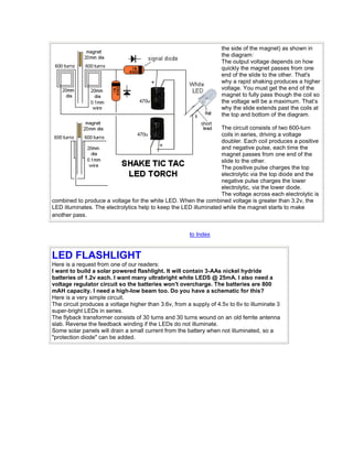 the side of the magnet) as shown in 
the diagram: 
The output voltage depends on how 
quickly the magnet passes from one 
end of the slide to the other. That's 
why a rapid shaking produces a higher 
voltage. You must get the end of the 
magnet to fully pass though the coil so 
the voltage will be a maximum. That’s 
why the slide extends past the coils at 
the top and bottom of the diagram. 
The circuit consists of two 600-turn 
coils in series, driving a voltage 
doubler. Each coil produces a positive 
and negative pulse, each time the 
magnet passes from one end of the 
slide to the other. 
The positive pulse charges the top 
electrolytic via the top diode and the 
negative pulse charges the lower 
electrolytic, via the lower diode. 
The voltage across each electrolytic is 
combined to produce a voltage for the white LED. When the combined voltage is greater than 3.2v, the 
LED illuminates. The electrolytics help to keep the LED illuminated while the magnet starts to make 
another pass. 
to Index 
LED FLASHLIGHT 
Here is a request from one of our readers: 
I want to build a solar powered flashlight. It will contain 3-AAs nickel hydride 
batteries of 1.2v each. I want many ultrabright white LEDS @ 25mA. I also need a 
voltage regulator circuit so the batteries won't overcharge. The batteries are 800 
mAH capacity. I need a high-low beam too. Do you have a schematic for this? 
Here is a very simple circuit. 
The circuit produces a voltage higher than 3.6v, from a supply of 4.5v to 6v to illuminate 3 
super-bright LEDs in series. 
The flyback transformer consists of 30 turns and 30 turns wound on an old ferrite antenna 
slab. Reverse the feedback winding if the LEDs do not illuminate. 
Some solar panels will drain a small current from the battery when not illuminated, so a 
"protection diode" can be added. 
 