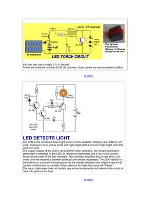 You can also use a single 3.7v Li-Ion cell. 
These are available on eBay for $2.00 post free. Solar panels are also available on eBay. 
to Index 
LED DETECTS LIGHT 
The LED in this circuit will detect light to turn on the oscillator. Ordinary red LEDs do not 
work. But green LEDs, yellow LEDs and high-bright white LEDs and high-bright red LEDs 
work very well. 
The output voltage of the LED is up to 600mV when detecting very bright illumination. 
When light is detected by the LED, its resistance decreases and a very small current 
flows into the base of the first transistor. The transistor amplifies this current about 200 
times and the resistance between collector and emitter decreases. The 330k resistor on 
the collector is a current limiting resistor as the middle transistor only needs a very small 
current for the circuit to oscillate. If the current is too high, the circuit will "freeze." 
The piezo diaphragm does not contain any active components and relies on the circuit to 
drive it to produce the tone. 
to Index 
 