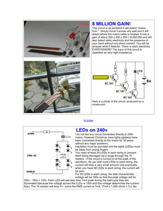8 MILLION GAIN! 
This circuit is so sensitive it will detect "mains 
hum." Simply move it across any wall and it will 
detect where the mains cable is located. It has a 
gain of about 200 x 200 x 200 = 8,000,000 and will 
also detect static electricity and the presence of 
your hand without any direct contact. You will be 
amazed what it detects! There is static electricity 
EVERYWHERE! The input of this circuit is 
classified as very high impedance. 
Here is a photo of the circuit, produced by a 
constructor. 
to Index 
LEDs on 240v 
I do not like any circuit connected directly to 240v 
mains. However Christmas tress lights (globes) have 
been connected directly to the mains for 30 years 
without any major problems. 
Insulation must be provided and the lights (LEDs) must 
be away from prying fingers. 
You need at least 50 LEDs in each string to prevent 
them being damaged via a surge through the 1k 
resistor - if the circuit is turned on at the peak of the 
waveform. As you add more LEDs to each string, the 
current will drop a very small amount until eventually, 
when you have 90 LEDs in each string, the current will 
be zero. 
For 50 LEDs in each string, the total characteristic 
voltage will be 180v so that the peak voltage will be 
330v - 180v = 150v. Each LED will see less than 7mA peak during the half-cycle they are 
illuminated (because the voltage across the 0.22u is 150v and this voltage determines the current-flow). 
The 1k resistor will drop 7v - since the RMS current is 7mA (7mA x 1,000 ohms = 7v). No 
 