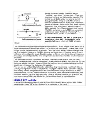 rectifier diodes are needed. The LEDs are the 
"rectifiers." Very clever. You must have LEDs in both 
directions to charge and discharge the capacitor. The 
resistor is provided to take a heavy surge current 
through one of the strings of LEDs if the circuit is 
switched on when the mains is at a peak. This can be 
as high as 330mA if only 1 LED is used, so the value of 
this resistor must be adjusted if a small number of 
LEDs are used. The LEDs above detect peak current. 
The LEDs are turned on and off 50 times per second 
and this may create "flickering" or "strobing." To 
prevent this flicker, see the DC circuit below: 
A 100n cap will deliver 7mA RMS or 10mA peak in 
full wave or 3.5mA RMS (10mA peak for half a 
cycle) in half-wave. (when only 1 LED is in each 
string). 
The current-capability of a capacitor needs more explanation. In the diagram on the left we see a 
capacitor feeding a full-wave power supply. This is exactly the same as the LEDs on 240v circuit 
above. Imagine the LOAD resistor is removed. Two of the diodes will face down and two will face 
up. This is exactly the same as the LEDs facing up and facing down in the circuit above. The only 
difference is the mid-point is joined. Since the voltage on the mid-point of one string is the same as 
the voltage at the mid-point of the other string, the link can be removed and the circuit will operate 
the same. 
This means each 100n of capacitance will deliver 7mA RMS (10mA peak on each half-cycle). 
In the half-wave supply, the capacitor delivers 3.5mA RMS (10mA peak on each half-cycle, but one 
half-cycle is lost in the diode) for each 100n to the load, and during the other half-cycle the 10mA 
peak is lost in the diode that discharges the capacitor. 
You can use any LEDs and try to keep the total voltage-drop in each string equal. Each string is 
actually working on DC. It's not constant DC but varying DC. In fact is it zero current for 1/2 cycle 
then nothing until the voltage rises above the total characteristic voltage of all the LEDs, then a 
gradual increase in current over the remainder of the cycle, then a gradual decrease to zero over 
the falling portion of the cycle, then nothing for 1/2 cycle. Because the LEDs turn on and off, you 
may observe some flickering and that's why the two strings should be placed together. 
SINGLE LED on 240v 
A single LED can be illuminated by using a 100n or 220n capacitor with a rating of 400v. These 
capacitors are called "X2" and are designed to be connected to the mains. 
 